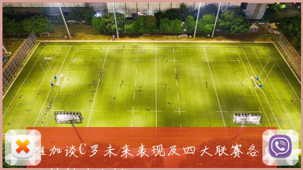 维加谈C罗未来表现及四大联赛各自独特魅力分析