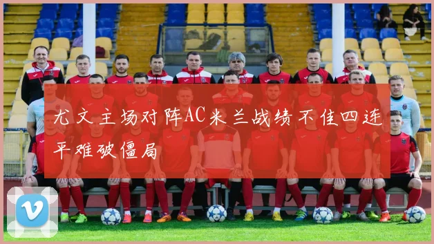 尤文主场对阵AC米兰战绩不佳四连平难破僵局