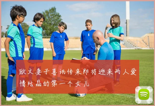 欧文妻子喜讯传来即将迎来两人爱情结晶的第一个女儿