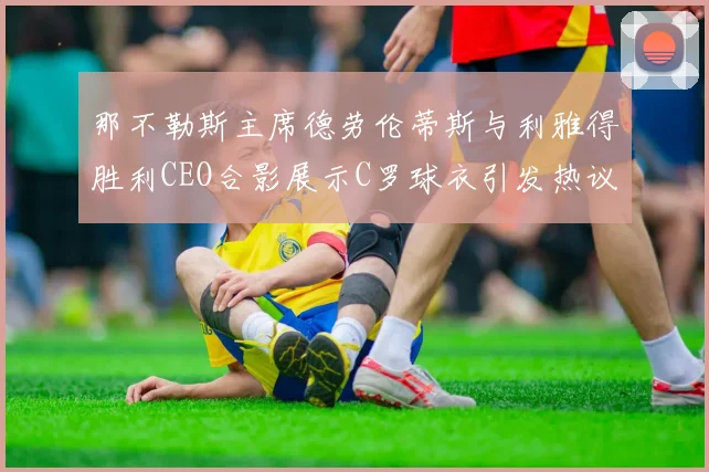 那不勒斯主席德劳伦蒂斯与利雅得胜利CEO合影展示C罗球衣引发热议
