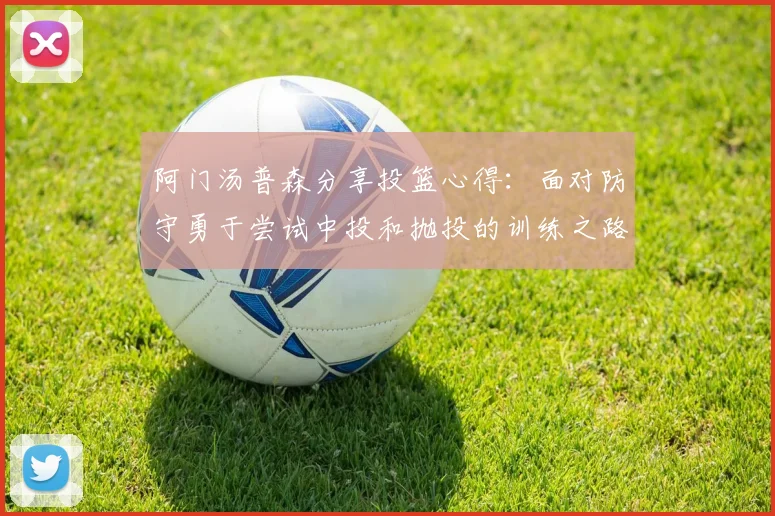 阿门汤普森分享投篮心得：面对防守勇于尝试中投和抛投的训练之路