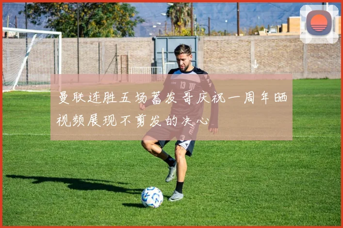 曼联连胜五场蓄发哥庆祝一周年晒视频展现不剪发的决心