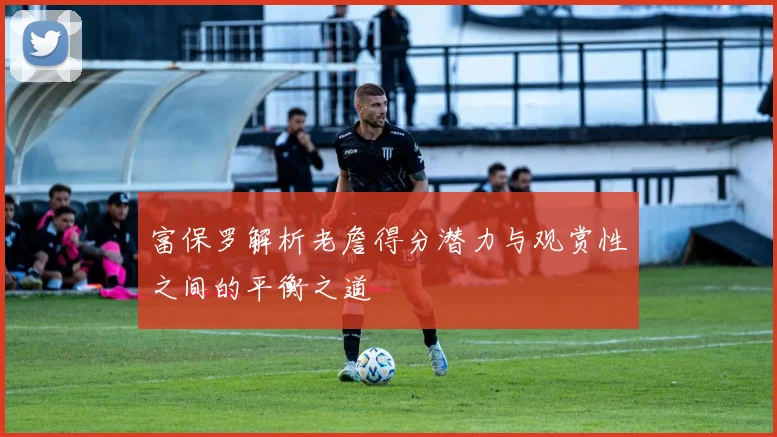 富保罗解析老詹得分潜力与观赏性之间的平衡之道