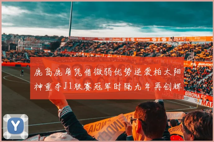 鹿岛鹿角凭借微弱优势逆袭柏太阳神重夺J1联赛冠军时隔九年再创辉煌