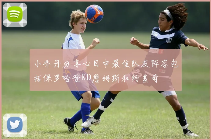 小乔丹分享心目中最佳队友阵容包括保罗哈登KD詹姆斯和约基奇