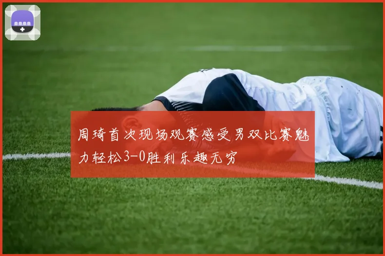 周琦首次现场观赛感受男双比赛魅力轻松3-0胜利乐趣无穷