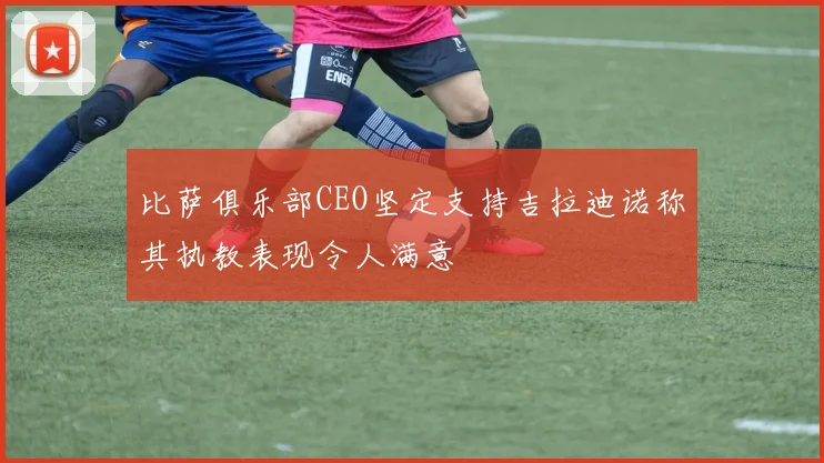 比萨俱乐部CEO坚定支持吉拉迪诺称其执教表现令人满意