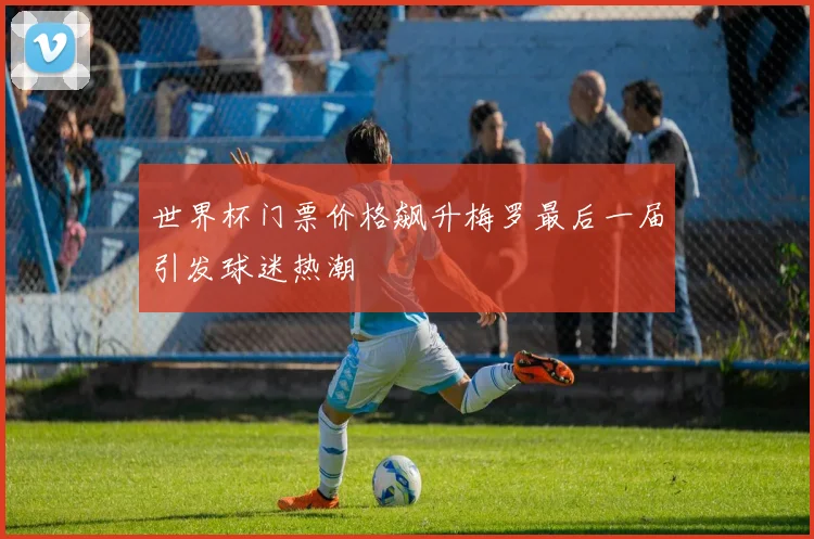 世界杯门票价格飙升梅罗最后一届引发球迷热潮