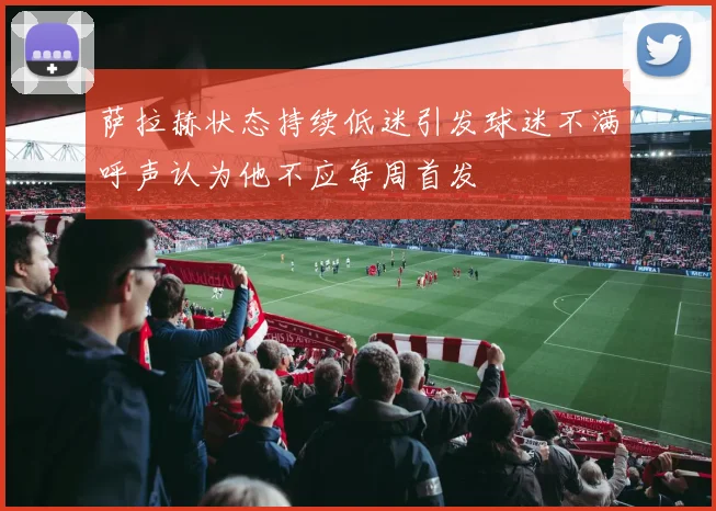 萨拉赫状态持续低迷引发球迷不满呼声认为他不应每周首发