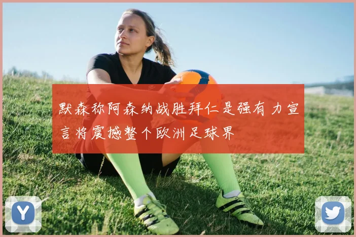 默森称阿森纳战胜拜仁是强有力宣言将震撼整个欧洲足球界