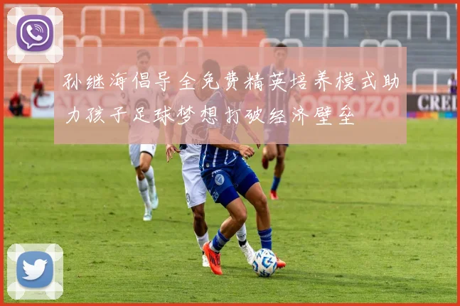 孙继海倡导全免费精英培养模式助力孩子足球梦想打破经济壁垒