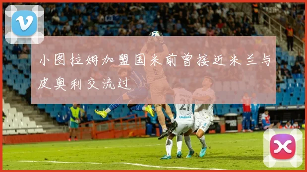 小图拉姆加盟国米前曾接近米兰与皮奥利交流过