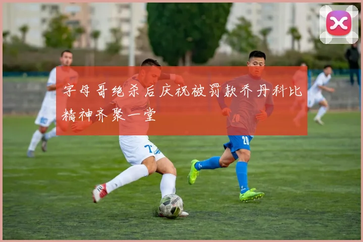 字母哥绝杀后庆祝被罚款乔丹科比精神齐聚一堂