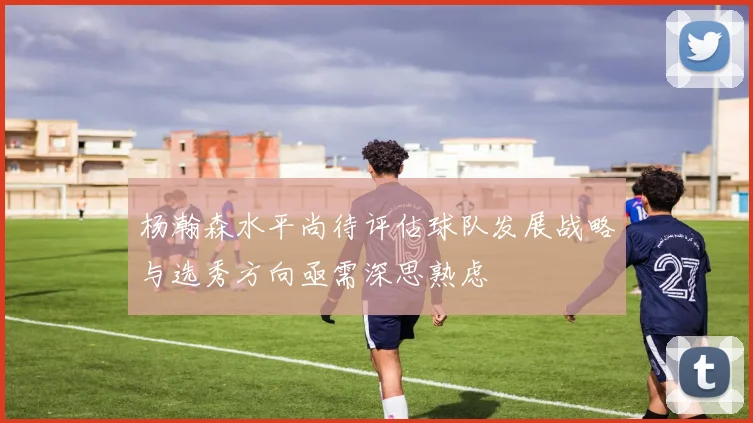 杨瀚森水平尚待评估球队发展战略与选秀方向亟需深思熟虑