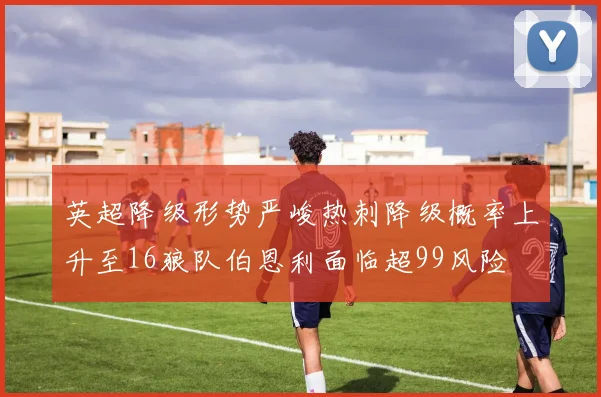 英超降级形势严峻热刺降级概率上升至16狼队伯恩利面临超99风险
