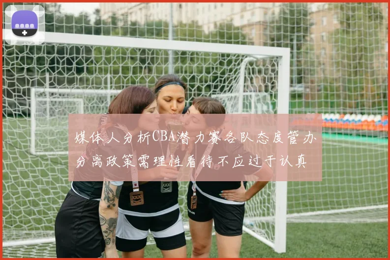 媒体人分析CBA潜力赛各队态度管办分离政策需理性看待不应过于认真