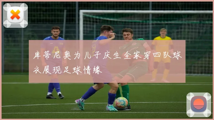 库蒂尼奥为儿子庆生全家穿四队球衣展现足球情缘