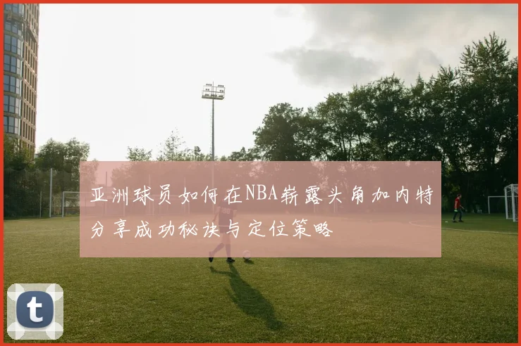 亚洲球员如何在NBA崭露头角加内特分享成功秘诀与定位策略