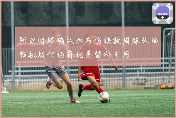 阿尔特塔确认加布伤缺数周球队面临挑战但仍有优秀替补可用