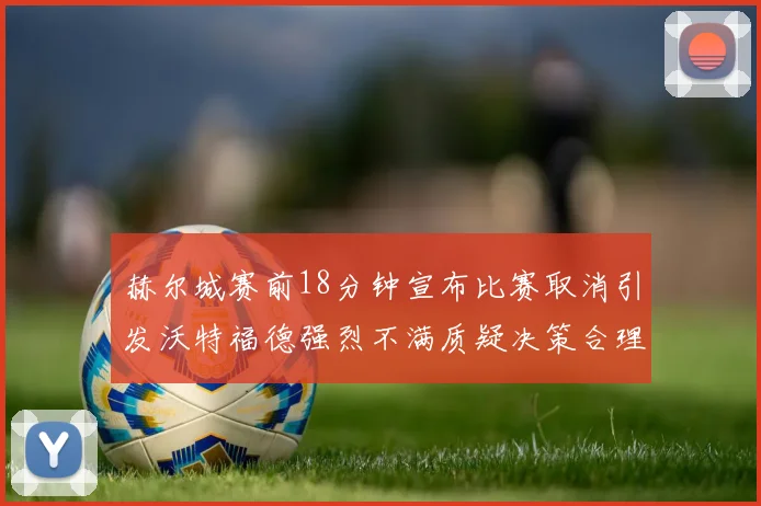 赫尔城赛前18分钟宣布比赛取消引发沃特福德强烈不满质疑决策合理性