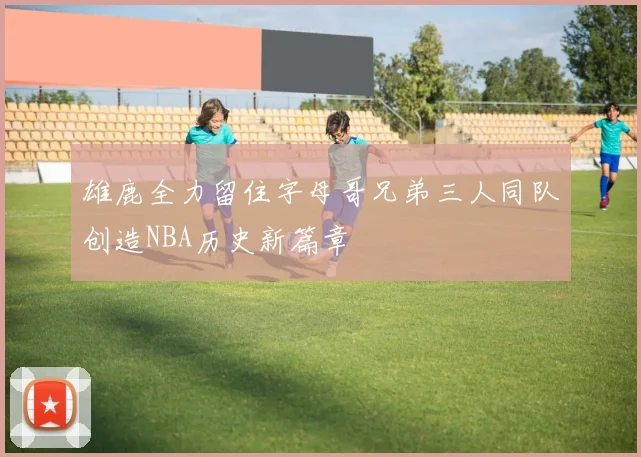 雄鹿全力留住字母哥兄弟三人同队创造NBA历史新篇章
