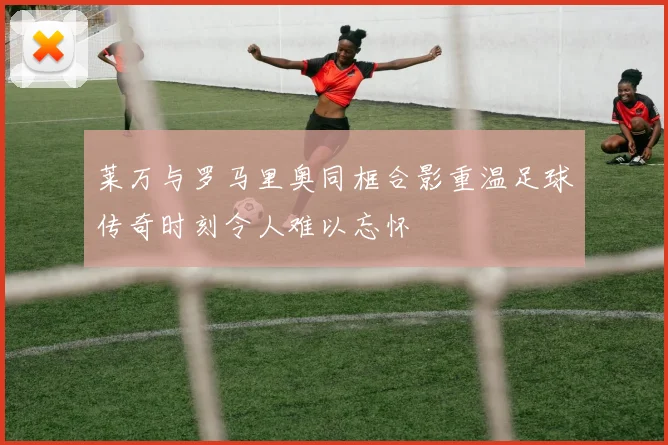 莱万与罗马里奥同框合影重温足球传奇时刻令人难以忘怀