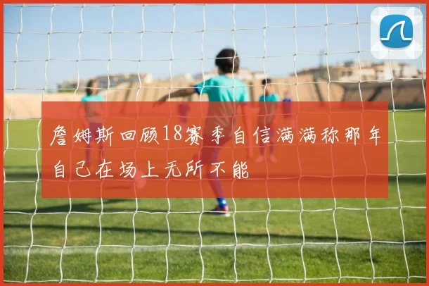 詹姆斯回顾18赛季自信满满称那年自己在场上无所不能