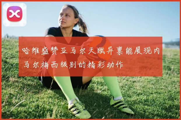 哈维盛赞亚马尔天赋异禀能展现内马尔梅西级别的精彩动作