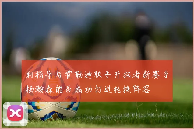 利指导与霍勒迪联手开拓者新赛季杨瀚森能否成功打进轮换阵容
