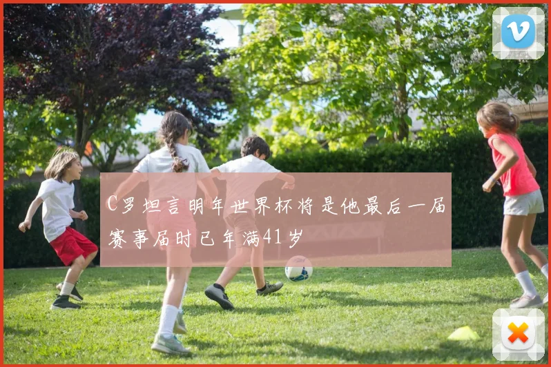 C罗坦言明年世界杯将是他最后一届赛事届时已年满41岁