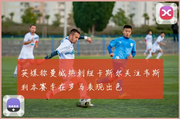 英媒称曼城热刺纽卡斯尔关注韦斯利本赛季在罗马表现出色