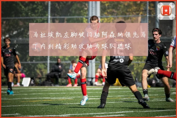 马杜埃凯左脚破门助阿森纳领先马丁内利精彩助攻助力球队进球