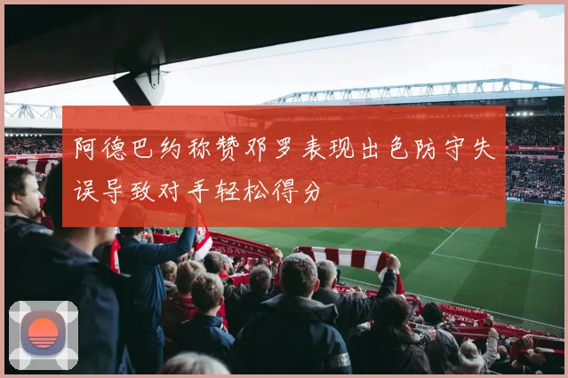 阿德巴约称赞邓罗表现出色防守失误导致对手轻松得分