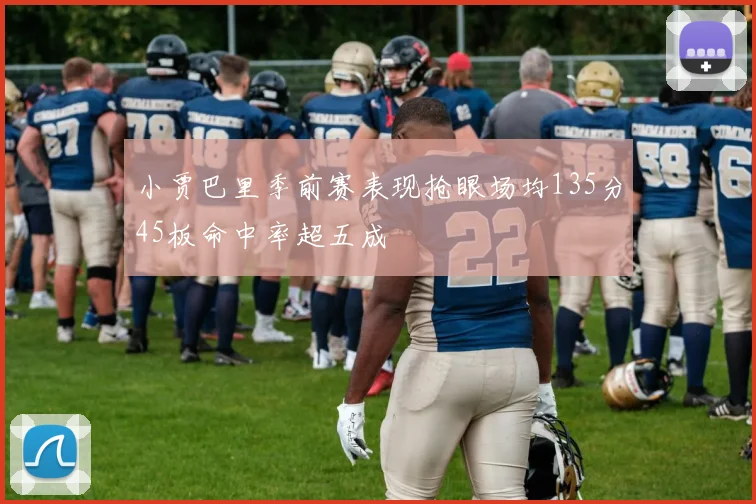 小贾巴里季前赛表现抢眼场均135分45板命中率超五成