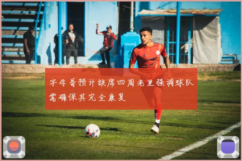 字母哥预计缺席四周老里强调球队需确保其完全康复