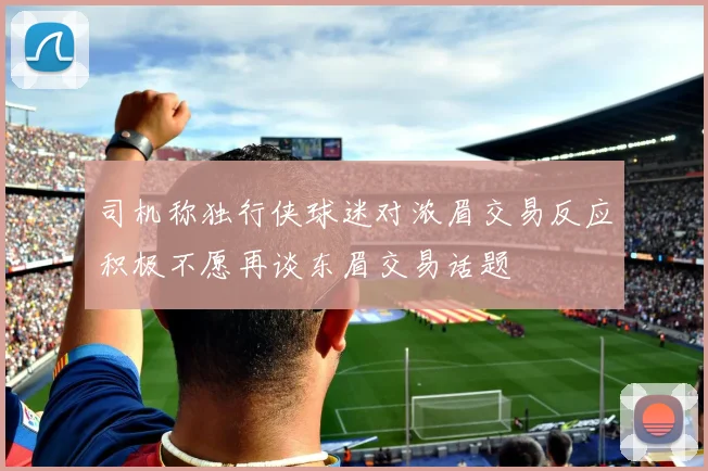 司机称独行侠球迷对浓眉交易反应积极不愿再谈东眉交易话题