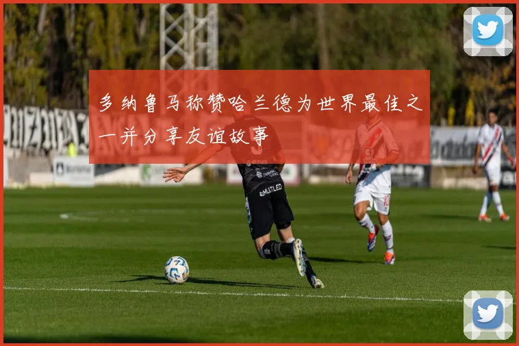 多纳鲁马称赞哈兰德为世界最佳之一并分享友谊故事